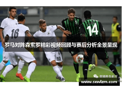 罗马对阵森索罗精彩视频回顾与赛后分析全景呈现